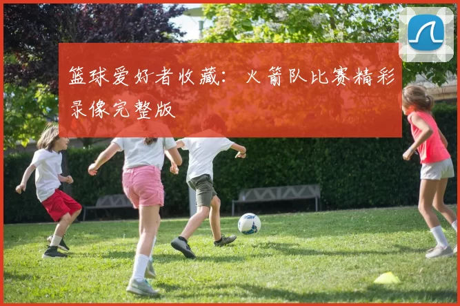 篮球爱好者收藏：火箭队比赛精彩录像完整版