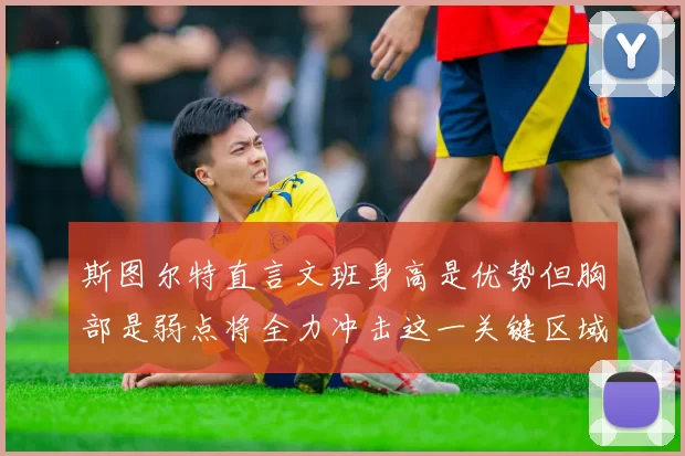 斯图尔特直言文班身高是优势但胸部是弱点将全力冲击这一关键区域