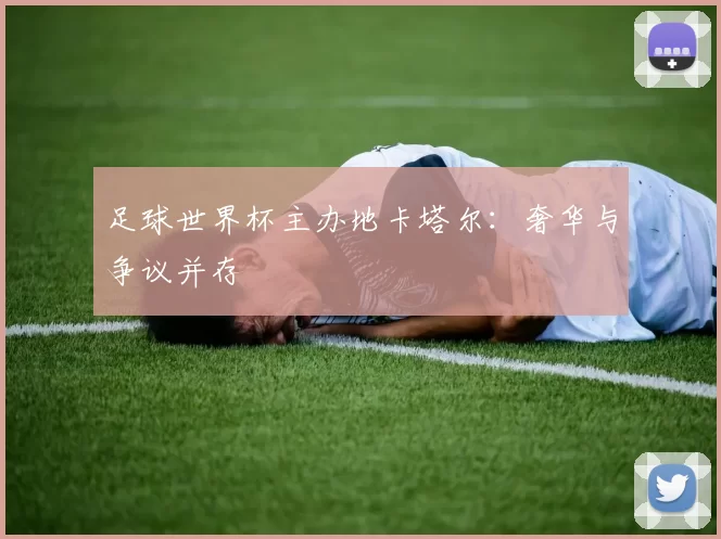 足球世界杯主办地卡塔尔:奢华与争议并存