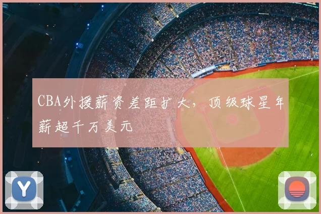 CBA外援薪资差距扩大,顶级球星年薪超千万美元