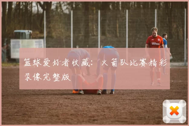 篮球爱好者收藏:火箭队比赛精彩录像完整版