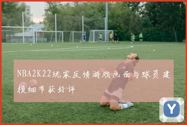 NBA2K22玩家反馈游戏画面与球员建模细节获好评