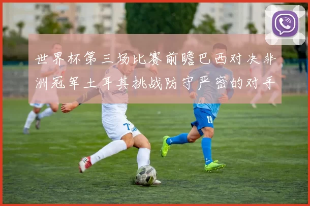 世界杯第三场比赛前瞻巴西对决非洲冠军土耳其挑战防守严密的对手