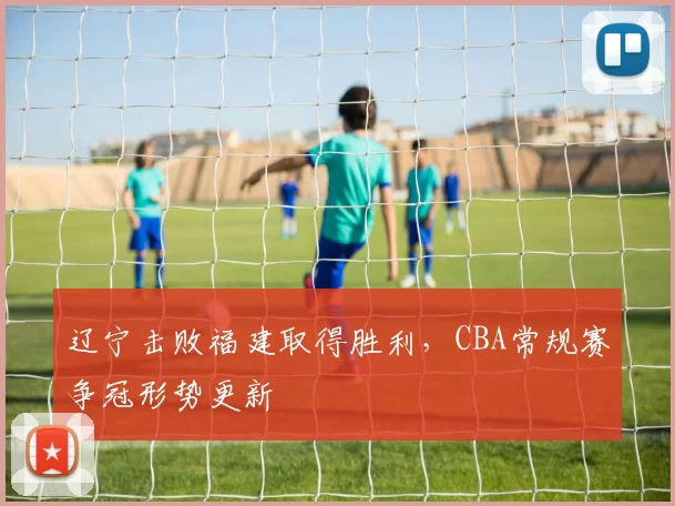 辽宁击败福建取得胜利，CBA常规赛争冠形势更新