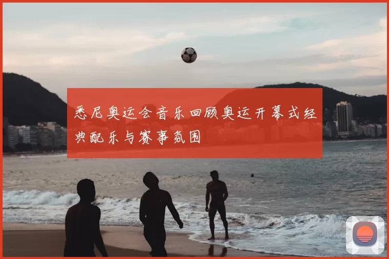 悉尼奥运会音乐回顾奥运开幕式经典配乐与赛事氛围