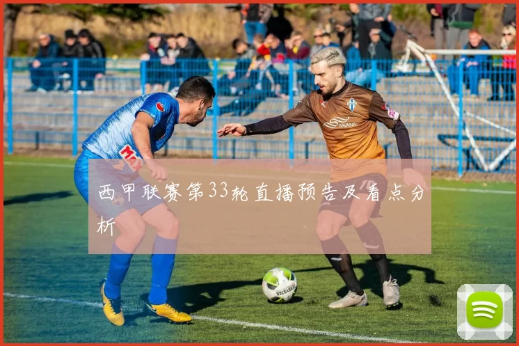 西甲联赛第33轮直播预告及看点分析
