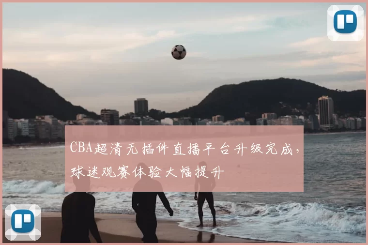 CBA超清无插件直播平台升级完成,球迷观赛体验大幅提升