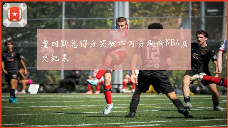 詹姆斯总得分突破四万分刷新NBA历史纪录