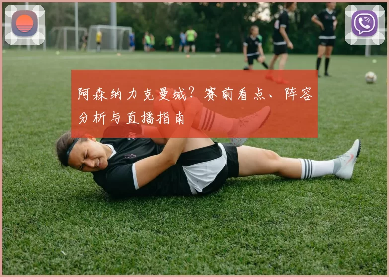 阿森纳力克曼城?赛前看点、阵容分析与直播指南
