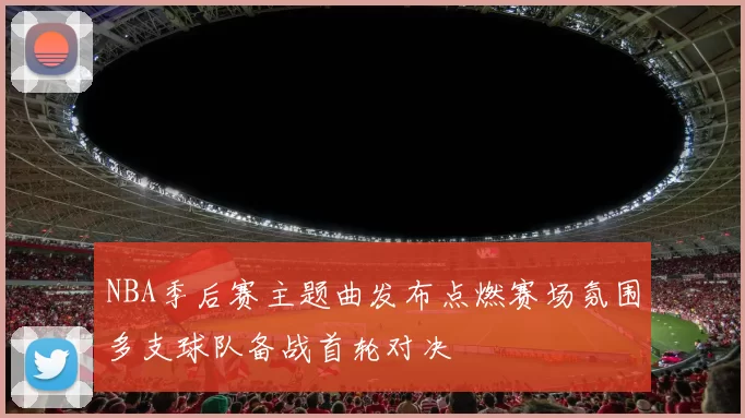 NBA季后赛主题曲发布点燃赛场氛围多支球队备战首轮对决