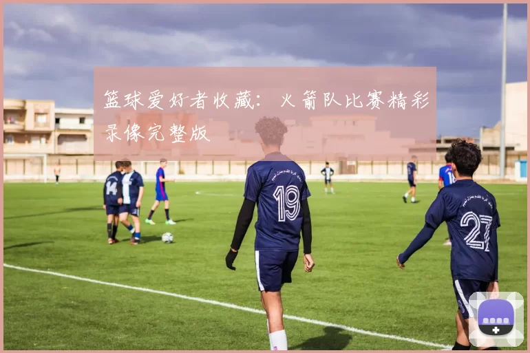篮球爱好者收藏：火箭队比赛精彩录像完整版