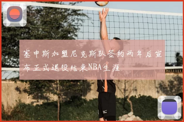 塞申斯加盟尼克斯队签约两年后宣布正式退役结束NBA生涯